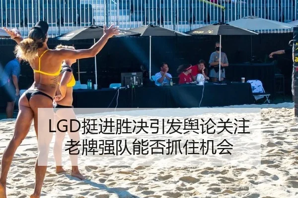 LGD挺进胜决引发舆论关注 老牌强队能否抓住机会（leyu）